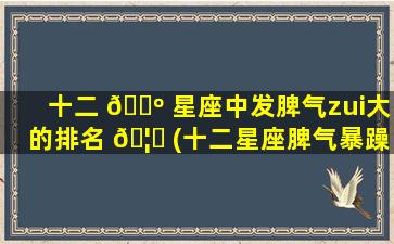 十二 🐺 星座中发脾气zui
大的排名 🦟 (十二星座脾气暴躁排行榜)